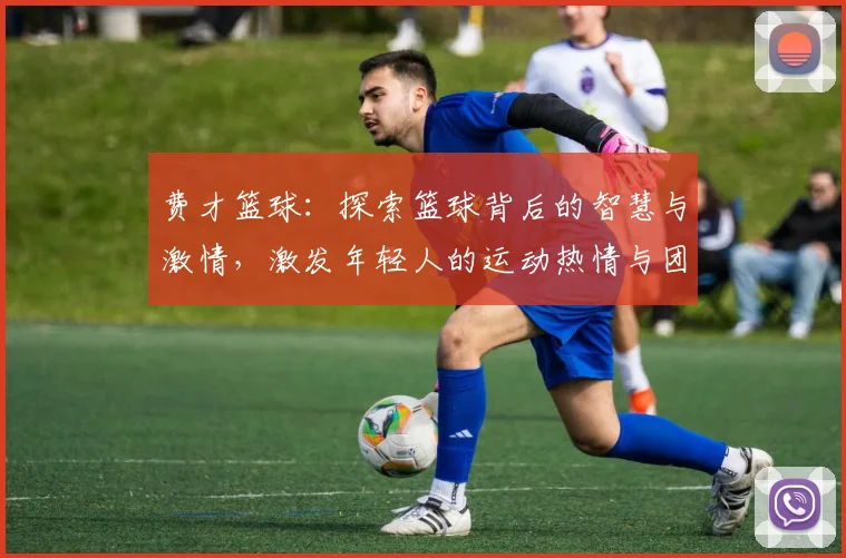 费才篮球：探索篮球背后的智慧与激情，激发年轻人的运动热情与团队精神