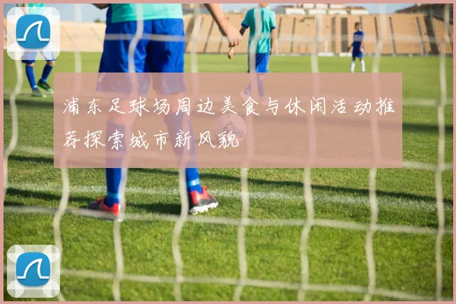 浦东足球场周边美食与休闲活动推荐探索城市新风貌