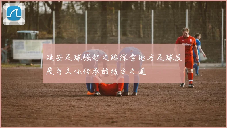 延安足球崛起之路探索地方足球发展与文化传承的结合之道