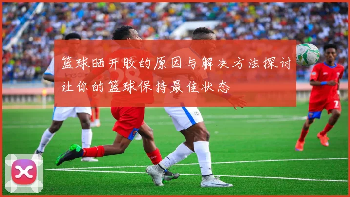 篮球晒开胶的原因与解决方法探讨让你的篮球保持最佳状态