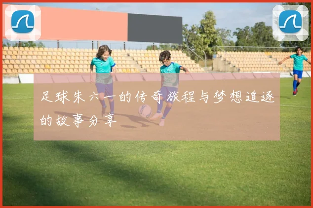 足球朱六一的传奇旅程与梦想追逐的故事分享