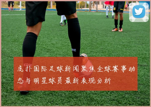 虎扑国际足球新闻聚焦全球赛事动态与明星球员最新表现分析