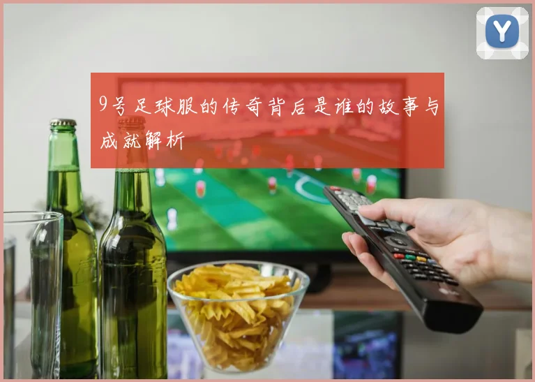 9号足球服的传奇背后是谁的故事与成就解析